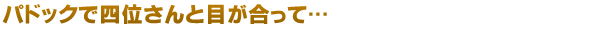 パドックで四位さんと目が合って…