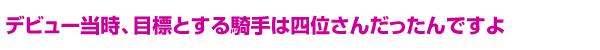 デビュー当時、目標とする騎手は四位さんだったんですよ
