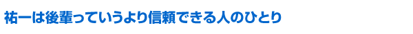 祐一は後輩っていうより信頼できる人のひとり