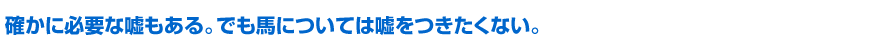確かに必要な嘘もある。でも馬については嘘をつきたくない。