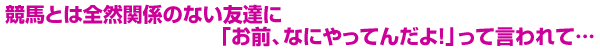 競馬とは全然関係のない友達に「お前、なにやってんだよ！」って言われて…