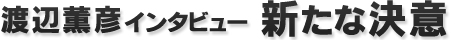 渡辺薫彦インタビュー『新たな決意』