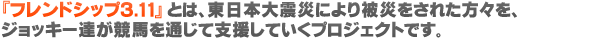 『フレンドシップ 3.11』とは、東日本大震災により被災をされた方々を、ジョッキー達が競馬を通じて支援していくプロジェクトです。